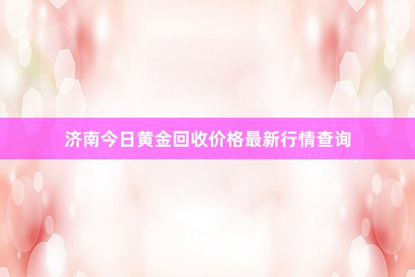 济南今日黄金回收价格最新行情查询