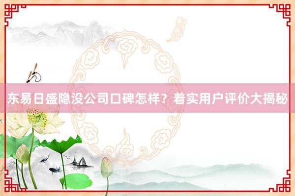 东易日盛隐没公司口碑怎样？着实用户评价大揭秘