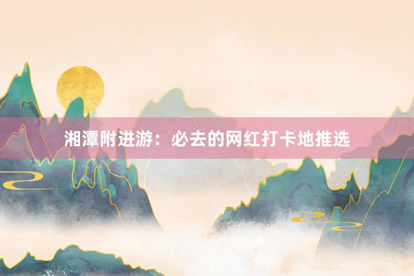 湘潭附进游：必去的网红打卡地推选